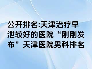 公开排名:天津治疗早泄较好的医院“刚刚发布”天津医院男科排名
