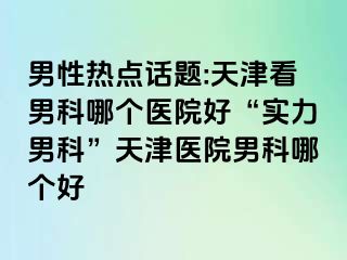 男性热点话题:天津看男科哪个医院好“实力男科”天津医院男科哪个好