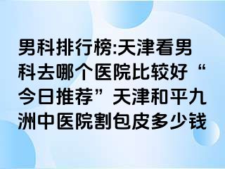 男科排行榜:天津看男科去哪个医院比较好“今日推荐”天津和平九洲中医院割包皮多少钱