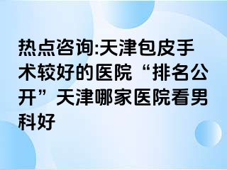 热点咨询:天津包皮手术较好的医院“排名公开”天津哪家医院看男科好