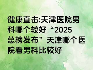 健康直击:天津医院男科哪个较好“2025总榜发布”天津哪个医院看男科比较好