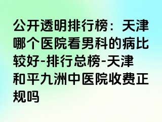 公开透明排行榜：天津哪个医院看男科的病比较好-排行总榜-天津和平九洲中医院收费正规吗