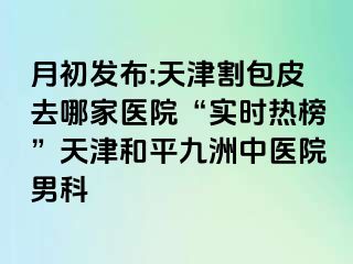月初发布:天津割包皮去哪家医院“实时热榜”天津和平九洲中医院男科