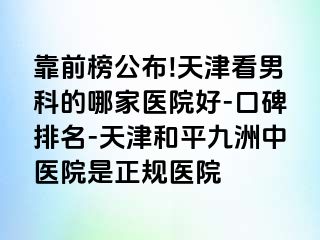 靠前榜公布!天津看男科的哪家医院好-口碑排名-天津和平九洲中医院是正规医院