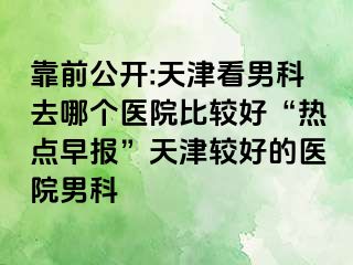 靠前公开:天津看男科去哪个医院比较好“热点早报”天津较好的医院男科