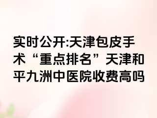 实时公开:天津包皮手术“重点排名”天津和平九洲中医院收费高吗