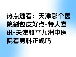 热点速看：天津哪个医院割包皮好点-特大喜讯-天津和平九洲中医院看男科正规吗
