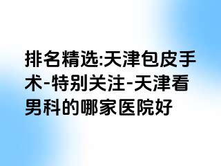 排名精选:天津包皮手术-特别关注-天津看男科的哪家医院好