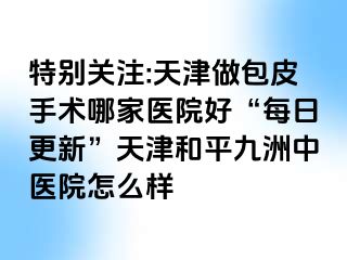 特别关注:天津做包皮手术哪家医院好“每日更新”天津和平九洲中医院怎么样