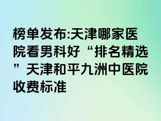 榜单发布:天津哪家医院看男科好“排名精选”天津和平九洲中医院收费标准