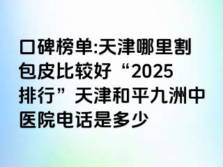口碑榜单:天津哪里割包皮比较好“2025排行”天津和平九洲中医院电话是多少