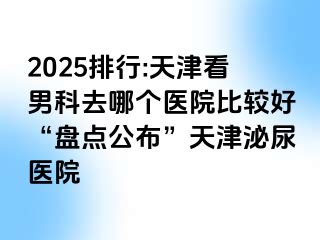 2025排行:天津看男科去哪个医院比较好“盘点公布”天津泌尿医院