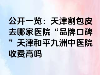 公开一览：天津割包皮去哪家医院“品牌口碑”天津和平九洲中医院收费高吗