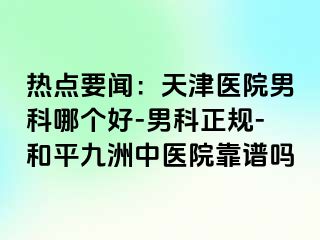 热点要闻：天津医院男科哪个好-男科正规-和平九洲中医院靠谱吗