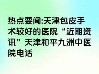 热点要闻:天津包皮手术较好的医院“近期资讯”天津和平九洲中医院电话