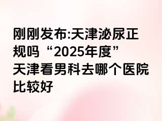 刚刚发布:天津泌尿正规吗“2025年度”天津看男科去哪个医院比较好