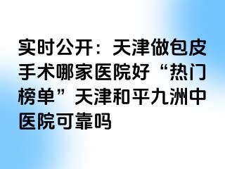 实时公开：天津做包皮手术哪家医院好“热门榜单”天津和平九洲中医院可靠吗