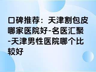 口碑推荐：天津割包皮哪家医院好-名医汇聚-天津男性医院哪个比较好