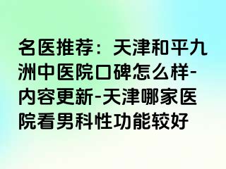 名医推荐:天津和平九洲中医院口碑怎么样-内容更新-天津哪家医院看男科性功能较好