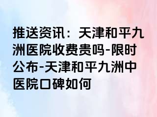 推送资讯:天津和平九洲医院收费贵吗-限时公布-天津和平九洲中医院口碑如何