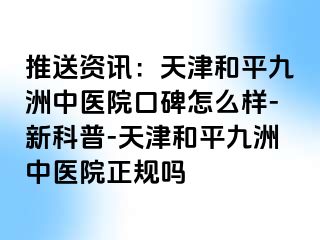 推送资讯:天津和平九洲中医院口碑怎么样-新科普-天津和平九洲中医院正规吗