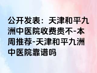 公开发表:天津和平九洲中医院收费贵不-本周推荐-天津和平九洲中医院靠谱吗
