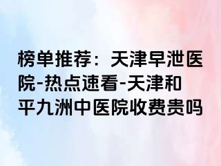 榜单推荐:天津早泄医院-热点速看-天津和平九洲中医院收费贵吗