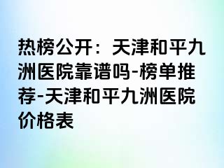 热榜公开：天津和平九洲医院靠谱吗-榜单推荐-天津和平九洲医院价格表