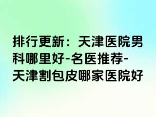 排行更新：天津医院男科哪里好-名医推荐-天津割包皮哪家医院好