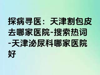 探病寻医：天津割包皮去哪家医院-搜索热词-天津泌尿科哪家医院好