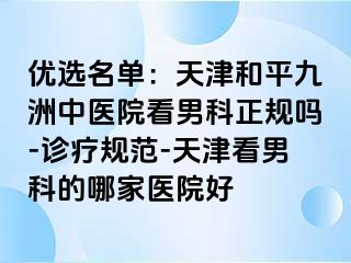 优选名单：天津和平九洲中医院看男科正规吗-诊疗规范-天津看男科的哪家医院好
