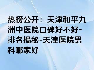 热榜公开：天津和平九洲中医院口碑好不好-排名揭秘-天津医院男科哪家好