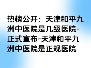 热榜公开：天津和平九洲中医院是几级医院-正式宣布-天津和平九洲中医院是正规医院