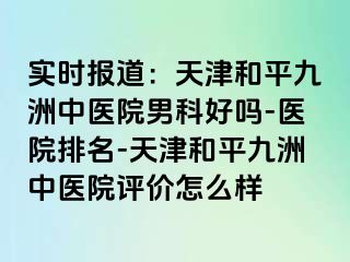 实时报道：天津和平九洲中医院男科好吗-医院排名-天津和平九洲中医院评价怎么样