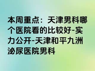 本周重点：天津男科哪个医院看的比较好-实力公开-天津和平九洲泌尿医院男科