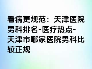 看病更规范：天津医院男科排名-医疗热点-天津市哪家医院男科比较正规