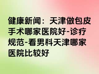 健康新闻：天津做包皮手术哪家医院好-诊疗规范-看男科天津哪家医院比较好