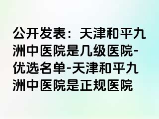 公开发表：天津和平九洲中医院是几级医院-优选名单-天津和平九洲中医院是正规医院
