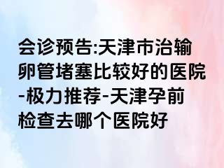 会诊预告:天津市治输卵管堵塞比较好的医院-极力推荐-天津孕前检查去哪个医院好