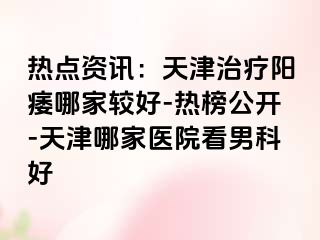 热点资讯：天津治疗阳痿哪家较好-热榜公开-天津哪家医院看男科好