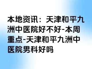 本地资讯：天津和平九洲中医院好不好-本周重点-天津和平九洲中医院男科好吗
