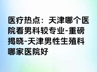 医疗热点：天津哪个医院看男科较专业-重磅揭晓-天津男性生殖科哪家医院好