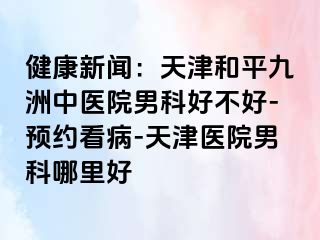 健康新闻:天津和平九洲中医院男科好不好-预约看病-天津医院男科哪里好