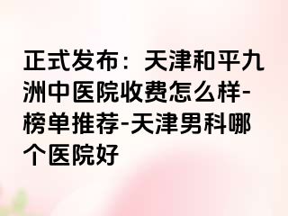 正式发布:天津和平九洲中医院收费怎么样-榜单推荐-天津男科哪个医院好