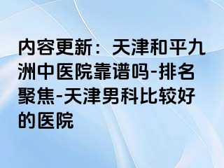 内容更新：天津和平九洲中医院靠谱吗-排名聚焦-天津男科比较好的医院