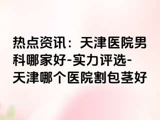 热点资讯：天津医院男科哪家好-实力评选-天津哪个医院割包茎好