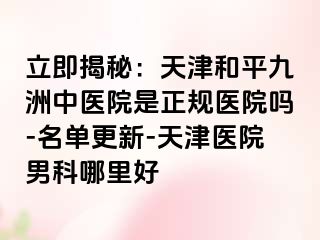 立即揭秘：天津和平九洲中医院是正规医院吗-名单更新-天津医院男科哪里好