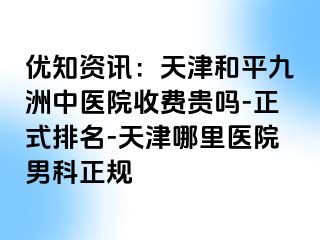 优知资讯：天津和平九洲中医院收费贵吗-正式排名-天津哪里医院男科正规