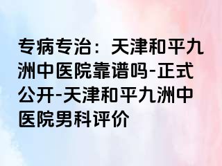 专病专治：天津和平九洲中医院靠谱吗-正式公开-天津和平九洲中医院男科评价