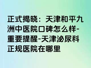 正式揭晓：天津和平九洲中医院口碑怎么样-重要提醒-天津泌尿科正规医院在哪里